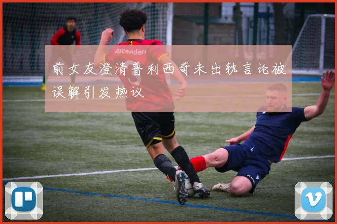 前女友澄清普利西奇未出轨言论被误解引发热议