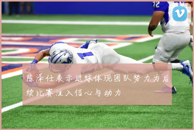 陈泽仕表示进球体现团队努力为后续比赛注入信心与动力