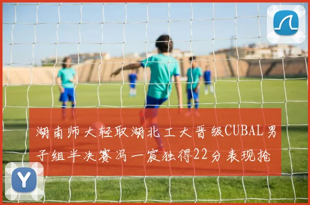 湖南师大轻取湖北工大晋级CUBAL男子组半决赛冯一宸独得22分表现抢眼