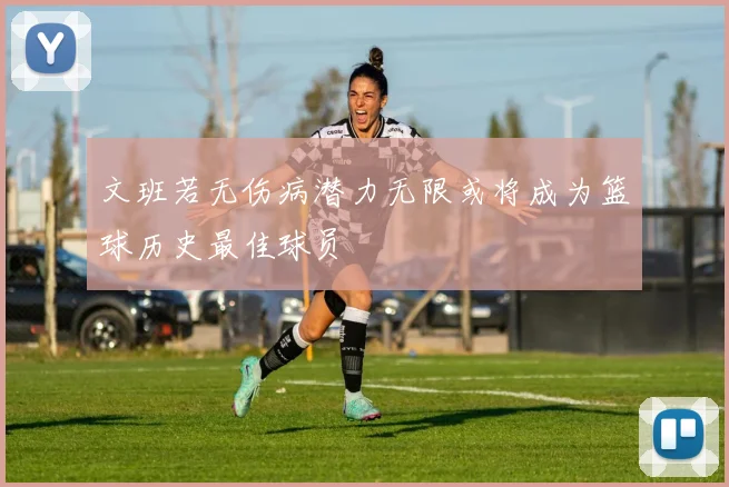 文班若无伤病潜力无限或将成为篮球历史最佳球员