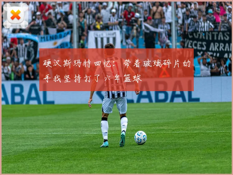 硬汉斯玛特回忆：带着玻璃碎片的手我坚持打了六年篮球