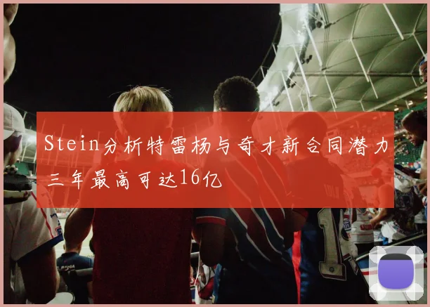 Stein分析特雷杨与奇才新合同潜力三年最高可达16亿