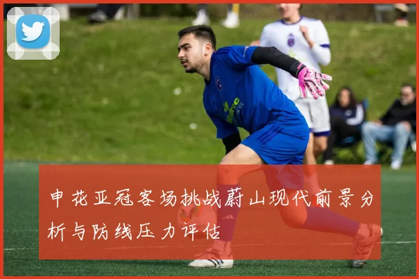 申花亚冠客场挑战蔚山现代前景分析与防线压力评估
